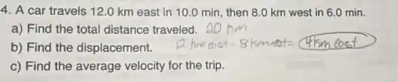 4. A car travels 12.0 km east in 10.0 min, then 8.0 km west in 6.0 min.
a) Find the total distance traveled.
b) Find the displacement.
c) Find the average velocity for the trip.