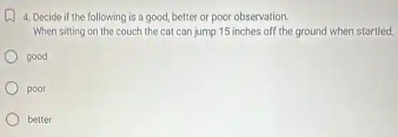 4. Decide if the following is a good better or poor observation.
When sitting on the couch the cat can jump 15 inches off the ground when startled.
good
poor
better