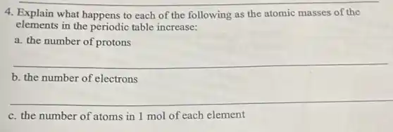 4. Explain what happens to each of the following as the atomic masses of the
elements in the periodic table increase:
a. the number of protons
__
b. the number of electrons
__
c. the number of atoms in 1 mol of each element