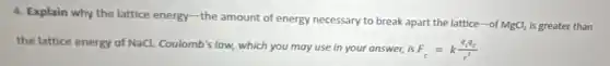 4. Explain why the lattice energy-the amount of energy necessary to break apart the lattice-of
MgCl_(2) is greater than
the lattice energy of NaCl. Coulomb's low which you may use in your answer, is
F_(c)=k(q_(1)q_(2))/(r^2)