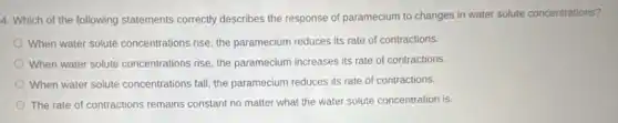 4. Which of the following statements correctly describes the response of paramecium to changes in water solute concentrations?
When water solute concentrations rise, the paramecium reduces its rate of contractions.
When water solute concentrations rise, the paramecium increases its rate of contractions.
When water solute concentrations fall, the paramecium reduces its rate of contractions.
The rate of contractions remains constant no matter what the water solute concentration is