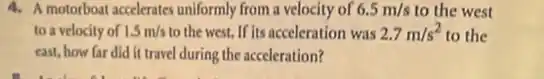 4. A motorboat accelerates uniformly from a velocity of 6.5m/s to the west
to a velocity of 1.5m/s to the west. If its acceleration was 2.7m/s^2 to the
east, how far did it travel during the acceleration?