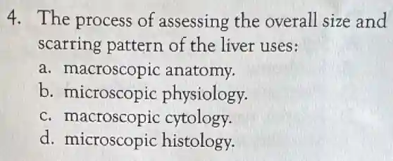 4. The process of assessing the overall size and
scarring pattern of the liver uses:
a. macroscopic anatomy.
b. microscopic physiology.
c. macroscopic cytology.
d. microscopic histology.