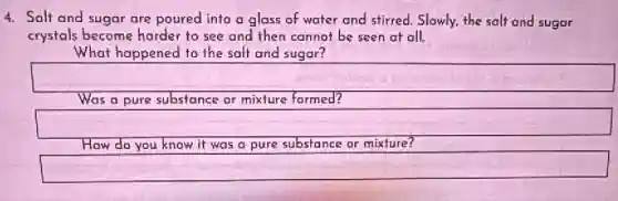 4. Salt and sugar are poured into a glass of water and stirred. Slowly, the salt and sugar
crystals become harder to see and then cannot be seen at all.
What happened to the salt and sugar?
Was a pure substance or mixture formed?
square
How do you know it was a pure substance or mixture?