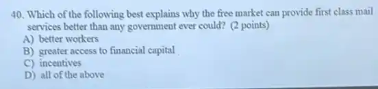 40. Which of the following best explains why the free market can provide first class mail
services better than any government ever could? (2 points)
A) better workers
B) greater access to financial capital
C) incentives
D) all of the above