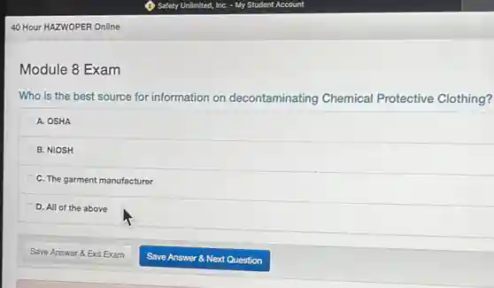 40 Hour HAZWOPER Online
Module 8 Exam
Who is the best source for information on decontaminating Chemical Protective Clothing?
A. OSHA
B. NIOSH
C. The garment manufacturer
D. All of the above