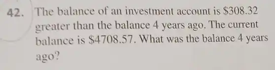 42. The balance of an investment account is 308.32
greater than the balance 4 years ago. The current
balance is 4708.57 . What was the balance 4 years
ago?