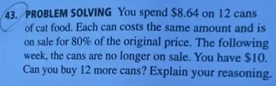 43. PROBLEM SOLVING You spend 8.64 on 12 cans
of cat food. Each can costs the same amount and is
on sale for 80% of the original price The following
week, the cans are no longer on sale .You have 10
Can you buy 12 more cans? Explain your reasoning.