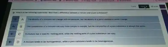 4x Which of the following statements describes a difference between a mixture and a pure substance?
dx
A
The density of a mixture can change with temperature, but the density of a pure substance cannot change.
4x
B
The composition of a mixture can vary from sample to sample, but the composition of a pure substance is always the same.
C
A mixture has a specific melting point, while the melting point of a pure substance can vary.
D
A mixture tends to be homogeneous, while a pure substance tends to be heterogeneous.