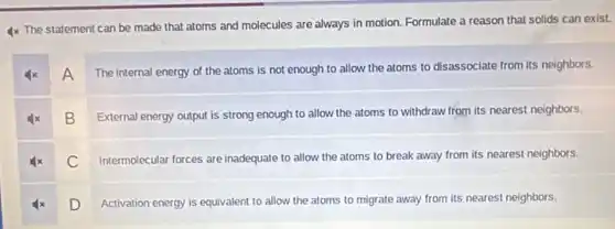 4x The statement can be made that atoms and molecules are always in motion. Formulate a reason that solids can exist.
A
The internal energy of the atoms is not enough to allow the atoms to disassociate from its neighbors.
B
External energy output is strong enough to allow the atoms to withdraw from its nearest neighbors.
C
Intermolecular forces are inadequate to allow the atoms to break away from its nearest neighbors.
D
Activation energy is equivalent to allow the atoms to migrate away from its nearest neighbors.