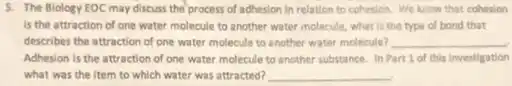 5. The Biology EOC may discuss the process of adhesion in relation to cohesion. We know that cohesion
is the attraction of one water molecule to another water molecule, what is the type of bond that
describes the attraction of one water molecule to another water molecule? __
Adhesion is the attraction of one water molecule to another substance. In Part 1 of this investigation
what was the item to which water was attracted? __
