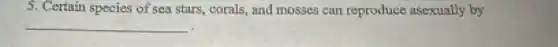 5. Certain species of sea stars, corals, and mosses can reproduce asexually by
__