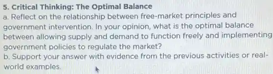 5. Critical Thinking:The Optimal Balance
a. Reflect on the relationship between free-market principles and
government intervention. In your opinion, what is the optimal balance
between allowing supply and demand to function freely and implementing
government policies to regulate the market?
b. Support your answer with evidence from the previous activities or real-
world examples.