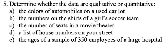 5. Determine whether the data are qualitative or quantitative:
a) the colors of automobiles on a used car lot
b) the numbers on the shirts of a girl's soccer team
c) the number of seats in a movie theater
d) a list of house numbers on your street
e) the ages of a sample of 350 employees of a large hospital