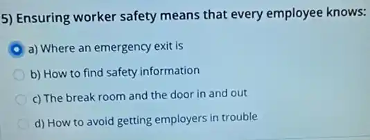 5) Ensuring worker safety means that every employee knows:
a) Where an emergency exit is
b) How to find safety information
c) The break room and the door in and out
d) How to avoid getting employers in trouble