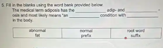 5. Fill in the blanks using the word bank provided below.
The medical term adiposis has the __ adip-and
osis and most likely means "an __ condition with
in the body.
abnormal	normal	root word
fat	prefix	suffix