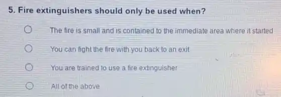5. Fire extinguishers should only be used when?
The fire is small and is contained to the immediate area where it started
You can fight the fire with you back to an exit
You are trained to use a fire extinguisher
All of the above