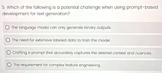 5. Which of the following is a potential challenge when using prompt-based
development for text generation?
The language model can only generate binary outputs.
The need for extensive labeled data to train the model.
Crafting a prompt that accurately captures the desired context and nuances.
The requirement for complex feature engineering