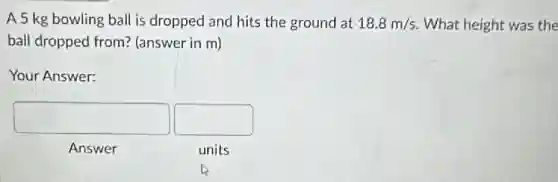 A 5 kg bowling ball is dropped and hits the ground at 18.8m/s What height was the
ball dropped from?(answer in m)
Your Answer:
square 
square 
Answer
units