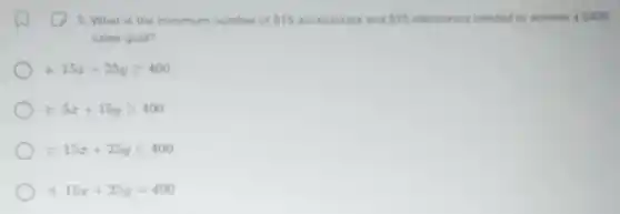 5. What is the minimum number of 15 accessories and 25 electronics needed to achieve a 400
sales goal?
a 15x+25ygeqslant 400
b 5x+15ygeqslant 400
C 15x+25yleqslant 400
15x+25y=400