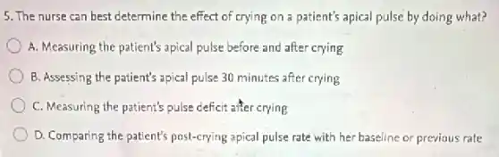 5. The nurse can best determine the effect of crying on a patient's apical pulse by doing what?
A. Measuring the patient's apical pulse before and after crying
B. Assessing the patient's apical pulse 30 minutes after crying
C. Measuring the patient's pulse deficit after crying
D. Comparing the patient's post-crying apical pulse rate with her baseline or previous rate