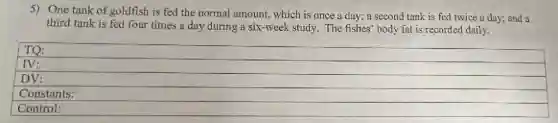 5) One tank of goldfish is fed the normal amount, which is once a day; a second tank is fed twice a day; and a
third tank is fed four times a day during a six-week study. The fishes' body fat is recorded daily.
TQ:
IV:
DV:
Constants:
Control: