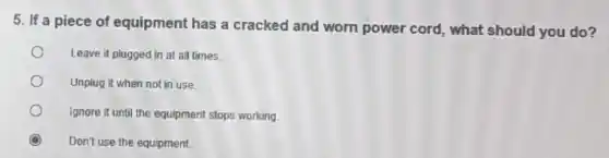 5. If a piece of equipment has a cracked and worn power cord, what should you do?
Leave it plugged in at all times.
Unplug it when not in use.
Ignore it until the equipment stops working.
Don't use the equipment