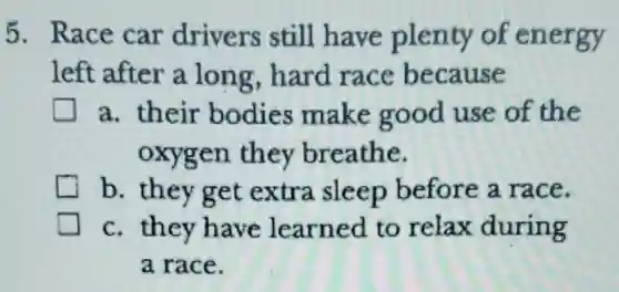 5. Race car drivers still have plenty of energy
left after a long,hard race because
a. their bodies make good use of the
oxygen they breathe.
b. they get extra sleep before a race.
c. they have learned to relax during
a race.