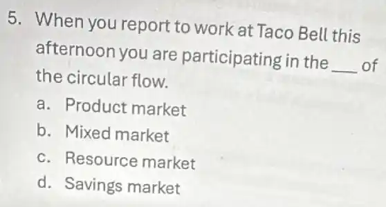 5. When you report to work at Taco Bell this
afternoon you are participating in the __ of
the circular flow.
a. Product market
b. Mixed market
c. Resource market
d. Savings market