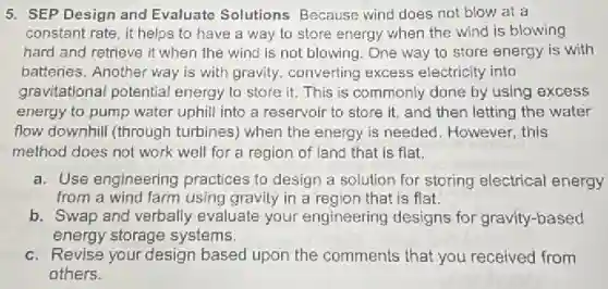 5. SEP Design and Evaluate Solutions Because wind does not blow at a
constant rate, it helps to have a way to store energy when the wind is blowing
hard and retrieve it when the wind is not blowing. One way to store energy is with
batteries. Another way is with gravity, converting excess electricity into
gravitational potential energy to store it This is commonly done by using excess
energy to pump water uphill into a reservoir to store it, and then letting the water
flow downhill (through turbines) when the energy is needed. However, this
method does not work well for a region of land that is flat.
a. Use engineering practices to design a solution for storing electrical energy
from a wind farm using gravity in a region that is flat.
b. Swap and verbally evaluate your engineering designs for gravity-based
energy storage systems.
c. Revise your design based upon the comments that you received from
others.