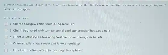 5. Which situations would prompt the health care team to use the client's advance directive to make a decision regarding care?
Select all that apply.
Select one or more:
a. Client's Glasgow coma scale (GCS) score is 3
b. Client diagnosed with lumbar spinal cord compression has paraplegia
D c. Client is refusing a life-saving treatment due to religious beliefs
d. Oriented client has cancer and is on a ventilator
D e. Client with intracerebral hemorrhage has aphasia