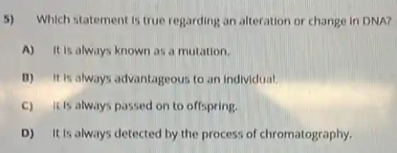 5) Which statement is true regarding an alteration or change in DNA?
A) It is always known as a mutation.
B) It is always advantageous to an individual.
C) itis always passed on to offspring.
D) It is always detected by the process of chromatography.