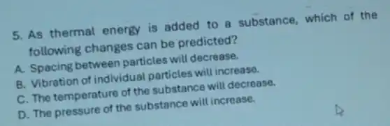5. As thermal energy is added to a substance, which of the
following changes can be predicted?
A. Spacing between particles will decrease.
B. Vibration of individual particles will increase.
C. The temperature of the substance will decrease.
D. The pressure of the substance will increase.