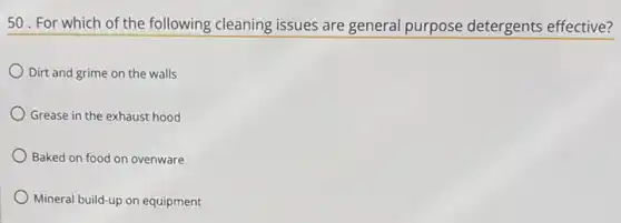 50. For which of the following cleaning issues are general purpose detergents effective?
Dirt and grime on the walls
Grease in the exhaust hood
Baked on food on ovenware
Mineral build-up on equipment