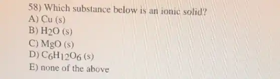 58) Which substance below is an ionic solid?
A) Cu(s)
B) H_(2)O(s)
C) MgO(s)
D) C_(6)H_(12)O_(6)(s)
E) none of the above