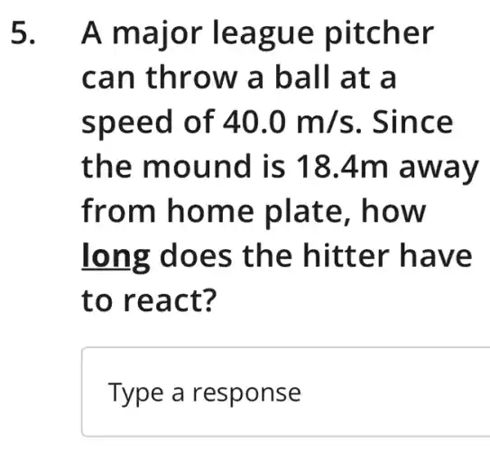 5.A major league pitcher
can throw ' a ball at a
speed of 40.0m/s . Since
the mound is 18.4m away
from home plate, how
long does the hitter have
to react?
Type a response