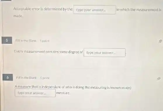 5
Acceptable error is determined by the typeyouranswer in which the measurement is
made.
Fillin the Blank 1 point
Every measurement contains some degree of type your answer.
6
Fillin the Blank 1 point
Ameasure that is Independent of who is doing the measuring is known as a(n)
typeyouranswer measure