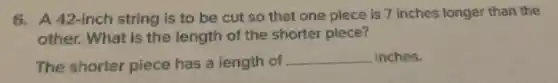 6. A 42-inch string is to be cut so that one piece is 7 inches longer than the
other. What is the length of the shorter piece?
The shorter piece has a length of __ inches.