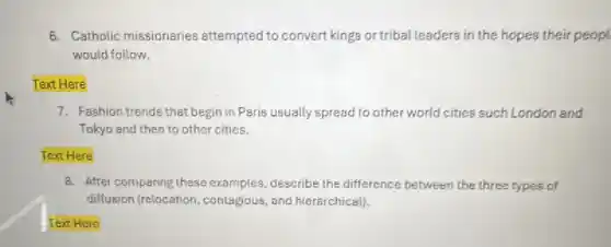 6. Catholic missionaries attempted to convert king's or tribal leaders in the hopes their peopl
would follow.
Text Here
7. Fashion trends that begin in Paris usually spread to other world cities such London and
Tokyo and then to other cities.
Text Here
8. After comparing these examples, describe the difference between the three types of
diffusion (relocation ,contagious, and hierarchicall)
Text Here