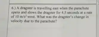 6.) A dragster is travelling east when the parachute
opens and slows the dragster for 4.5 seconds at a rate
of 10m/s^2 west. What was the dragster's change in
velocity due to the parachute?