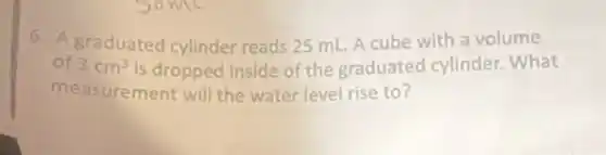 6. A graduated cylinder reads 25 mL. A cube with a volume
of 3cm^3 is dropped inside of the graduated cylinder. What
measurement will the water level rise to?