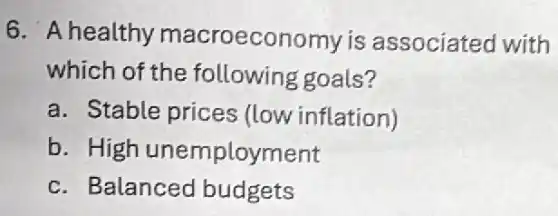 6. A healthy macroeconomy is associated with
which of the following goals?
a. Stable prices (low inflation)
b. High unemployment
c. Balanced budgets