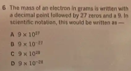 6 The mass of an electron in grams is written with
a decimal point followed by 27 zeros and a 9. In
scientific notation, this would be written as
A 9times 10^27
B 9times 10^-27
C 9times 10^28
D 9times 10^-28