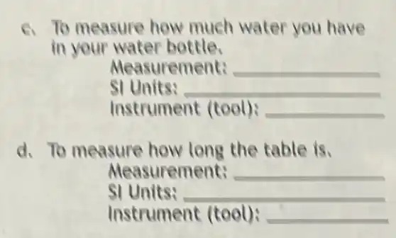 6. To measure how much water you have
in your water bottle.
Measurement: __
SI Units: __
Instrument (tool): __
d. To measure how long the table is.
Measurement: __
SI Units: __
Instrument (tool): __