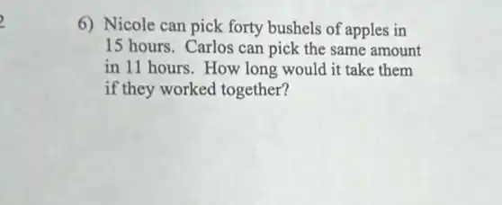 6) Nicole can pick forty bushels of apples in
15 hours.Carlos can pick the same amount
in 11 hours.How long would it take them
if they worked together?
