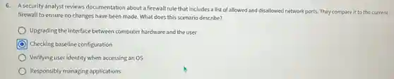 6. A security analyst reviews documentation about a firewall rule that includes a list of allowed and disallowed network ports. They compare it to the current
firewall to ensure no changes have been made What does this scenario describe?
Upgrading the interface between computer hardware and the user
Checking baseline configuration
Verifying user identity when accessing an OS
Responsibly managing applications