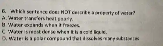 6. Which sentence does NOT describe a property of water?
A. Water transfers heat poorly.
B. Water expands when it freezes.
C. Water is most dense when it is a cold liquid.
D. Water is a polar compound that dissolves many substances