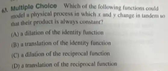 63. Multiple Choice Which of the following functions could
model a physical process in which and y change in tandem so
that their product is always constant?
(A) a dilation of the identity function
(B) a translation of the identity function
(C) a dilation of the reciprocal function
(D) a translation of the reciprocal function