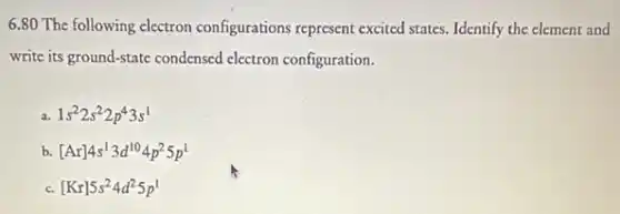6.80 The following electron configurations represent excited states. Identify the element and
write its ground-state condensed electron configuration.
1s^22s^22p^43s^1
b. [Ar]4s^13d^104p^25p^1
[Kr]5s^24d^25p^1