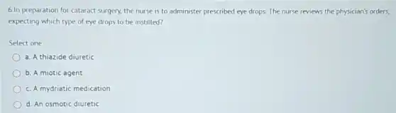 6.In preparation for cataract surgery, the nurse is to administer prescribed eye drops. The nurse reviews the physician's orders,
expecting which type of eye drops to be instilled?
Select one:
a. A thiazide diuretic
b. A miotic agent
c. A mydriatic medication
d. An osmotic diuretic